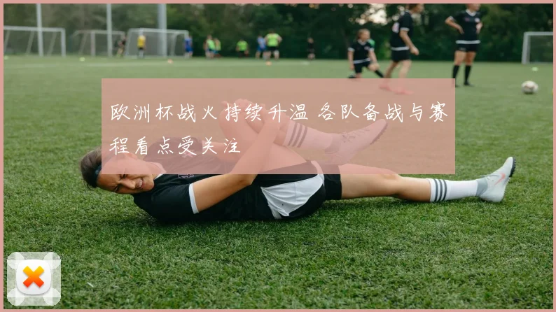欧洲杯战火持续升温 各队备战与赛程看点受关注