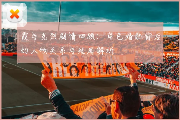 霞与克烈剧情回顾：角色婚配背后的人物关系与结局解析