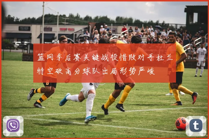 篮网季后赛关键战役惜败对手杜兰特空砍高分球队出局形势严峻
