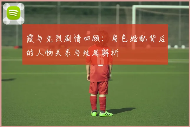 霞与克烈剧情回顾：角色婚配背后的人物关系与结局解析