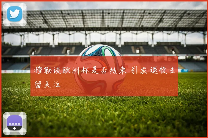 穆勒谈欧洲杯是否结束 引发退役去留关注