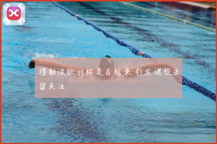 穆勒谈欧洲杯是否结束 引发退役去留关注