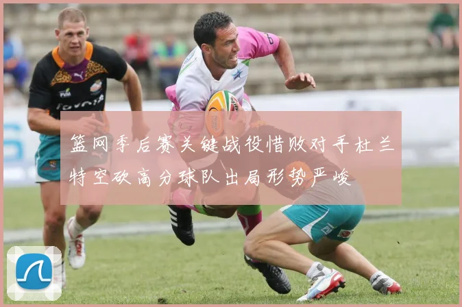 篮网季后赛关键战役惜败对手杜兰特空砍高分球队出局形势严峻