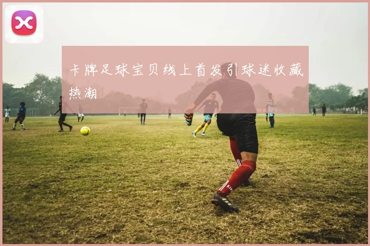 卡牌足球宝贝线上首发引球迷收藏热潮