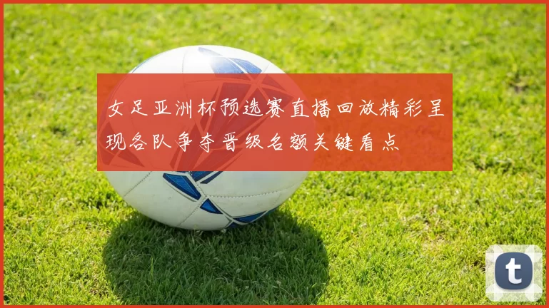 女足亚洲杯预选赛直播回放精彩呈现各队争夺晋级名额关键看点