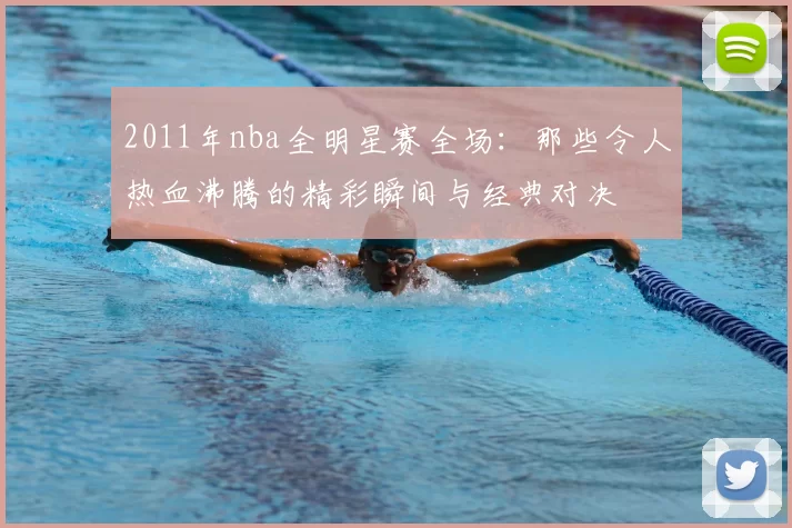 2011年nba全明星赛全场：那些令人热血沸腾的精彩瞬间与经典对决