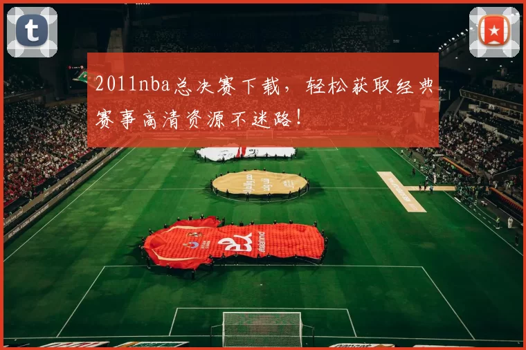 2011nba总决赛下载，轻松获取经典赛事高清资源不迷路！