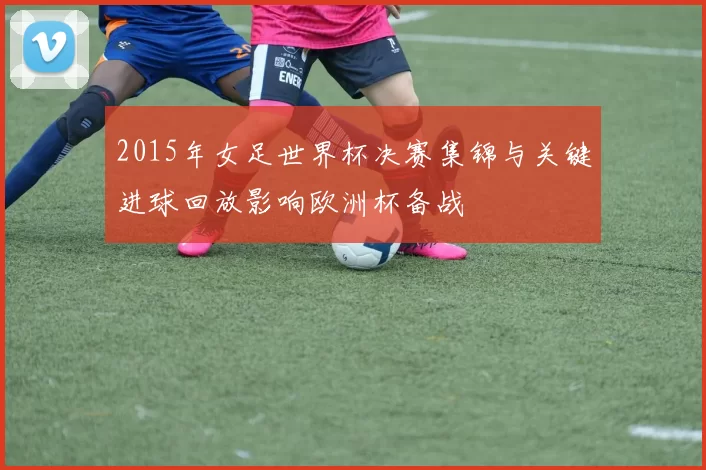 2015年女足世界杯决赛集锦与关键进球回放影响欧洲杯备战