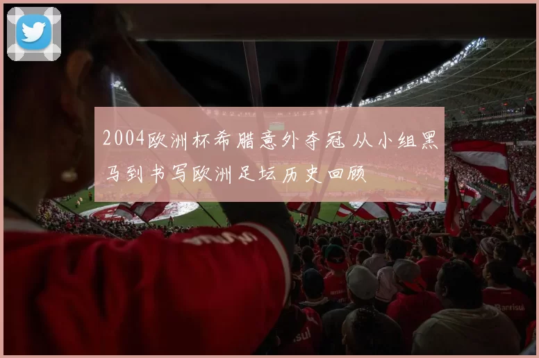 2004欧洲杯希腊意外夺冠 从小组黑马到书写欧洲足坛历史回顾