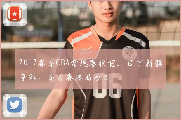 2017赛季CBA常规赛收官：辽宁新疆争冠，季后赛格局初定