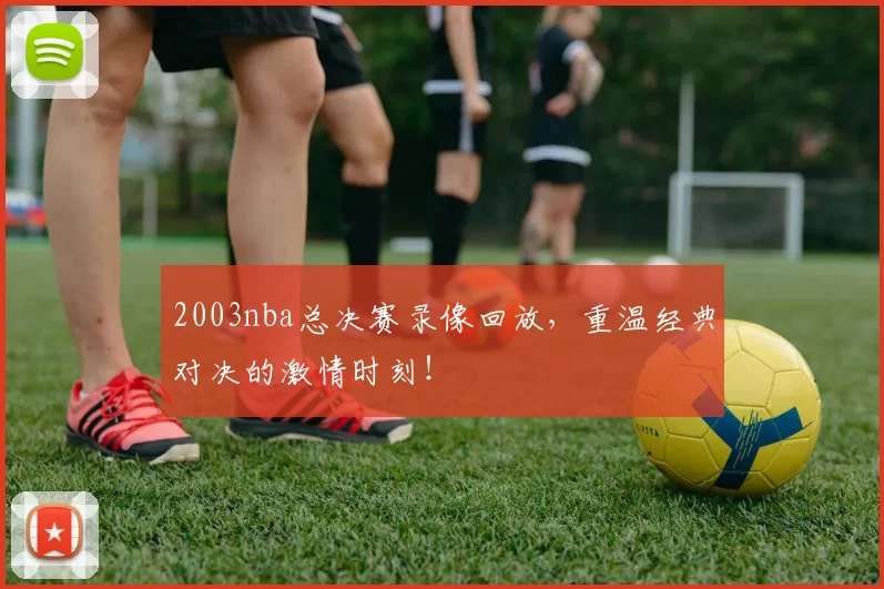 2003nba总决赛录像回放，重温经典对决的激情时刻！