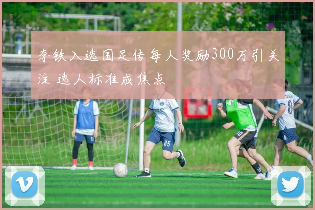 李铁入选国足传每人奖励300万引关注 选人标准成焦点