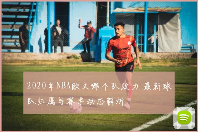2020年NBA欧文哪个队效力 最新球队归属与赛季动态解析