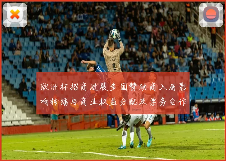 欧洲杯招商进展多国赞助商入局影响转播与商业权益分配及票务合作