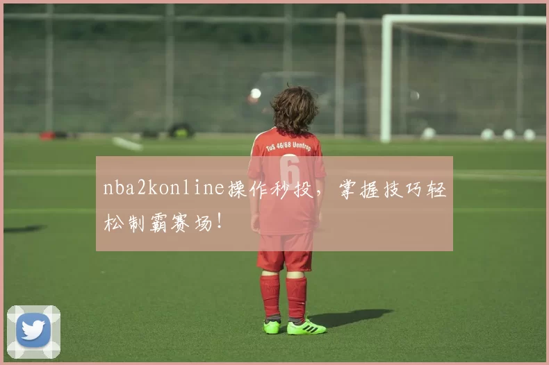 nba2konline操作秒投，掌握技巧轻松制霸赛场！