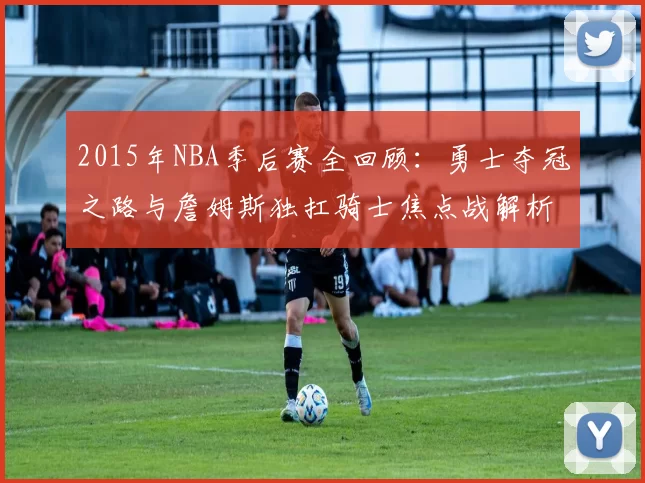 2015年NBA季后赛全回顾：勇士夺冠之路与詹姆斯独扛骑士焦点战解析