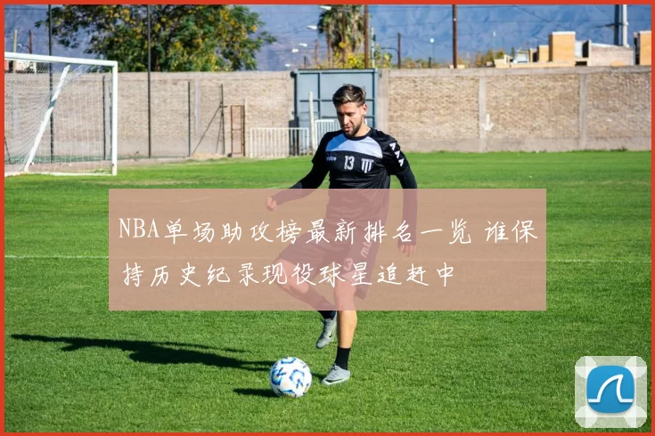 NBA单场助攻榜最新排名一览 谁保持历史纪录现役球星追赶中