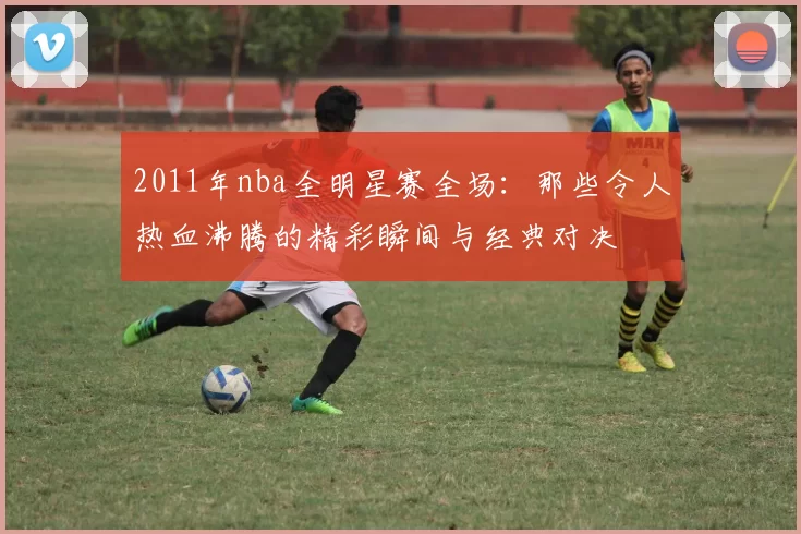 2011年nba全明星赛全场：那些令人热血沸腾的精彩瞬间与经典对决