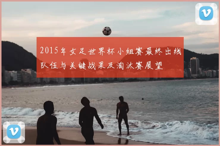 2015年女足世界杯小组赛最终出线队伍与关键战果及淘汰赛展望