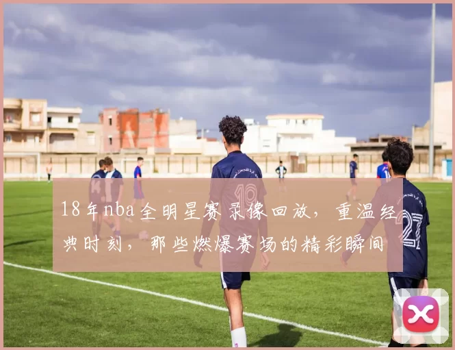 18年nba全明星赛录像回放，重温经典时刻，那些燃爆赛场的精彩瞬间！