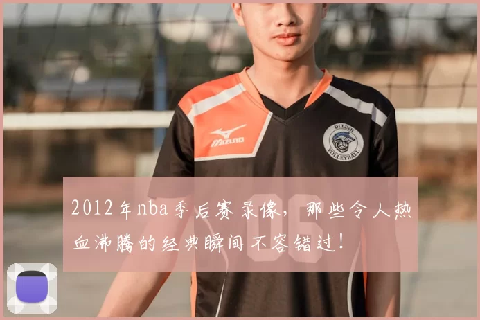 2012年nba季后赛录像，那些令人热血沸腾的经典瞬间不容错过！
