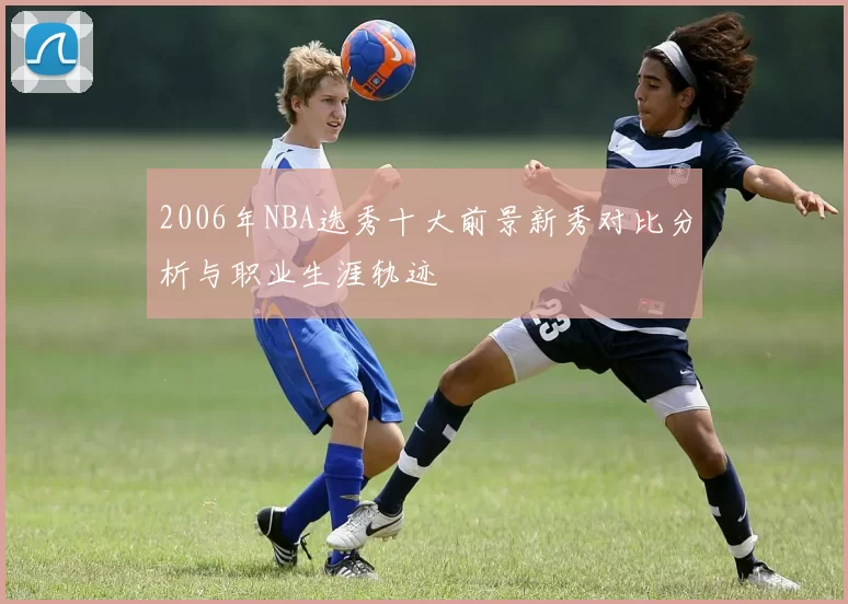 2006年NBA选秀十大前景新秀对比分析与职业生涯轨迹