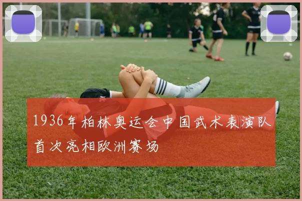 1936年柏林奥运会中国武术表演队首次亮相欧洲赛场