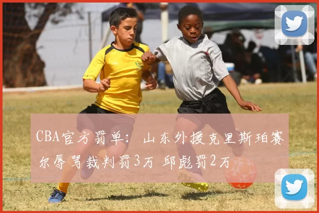 CBA官方罚单：山东外援克里斯珀赛尔辱骂裁判罚3万 邱彪罚2万