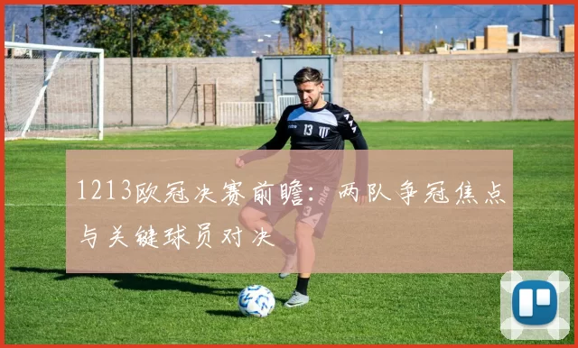 1213欧冠决赛前瞻：两队争冠焦点与关键球员对决