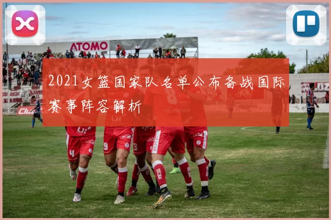 2021女篮国家队名单公布备战国际赛事阵容解析