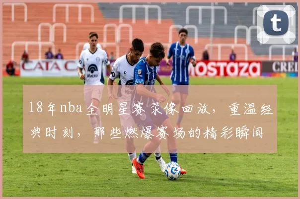 18年nba全明星赛录像回放，重温经典时刻，那些燃爆赛场的精彩瞬间！