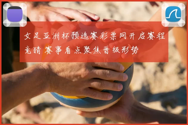 女足亚洲杯预选赛彩票网开启赛程竞猜 赛事看点聚焦晋级形势