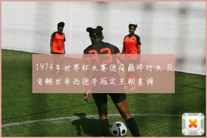 1974年世界杯决赛德荷巅峰对决 贝肯鲍尔率西德夺冠定王朝基调