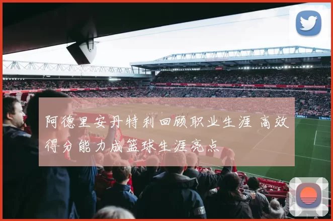 阿德里安丹特利回顾职业生涯 高效得分能力成篮球生涯亮点