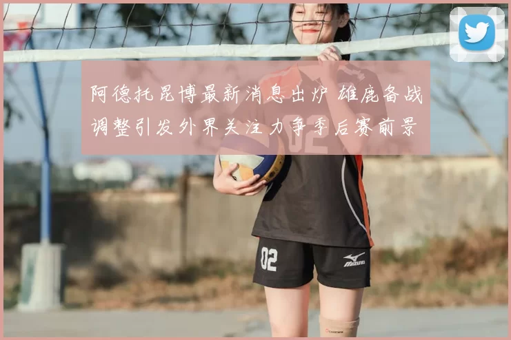 阿德托昆博最新消息出炉 雄鹿备战调整引发外界关注力争季后赛前景