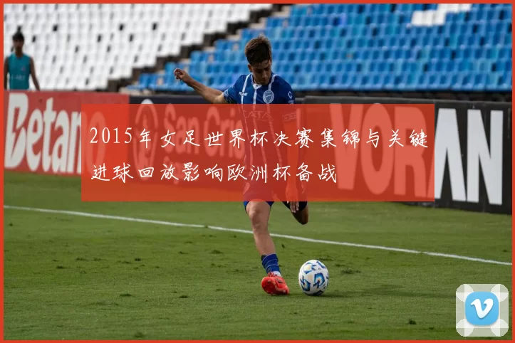 2015年女足世界杯决赛集锦与关键进球回放影响欧洲杯备战