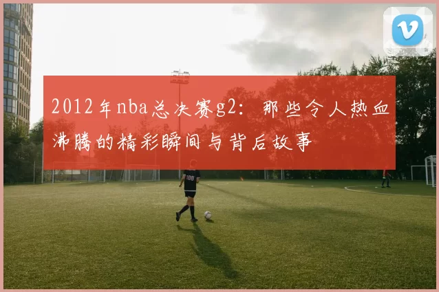 2012年nba总决赛g2：那些令人热血沸腾的精彩瞬间与背后故事