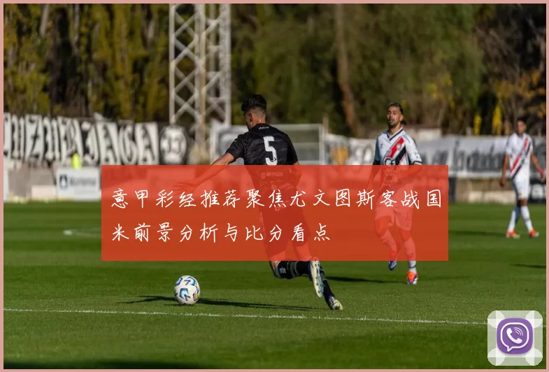 意甲彩经推荐聚焦尤文图斯客战国米前景分析与比分看点