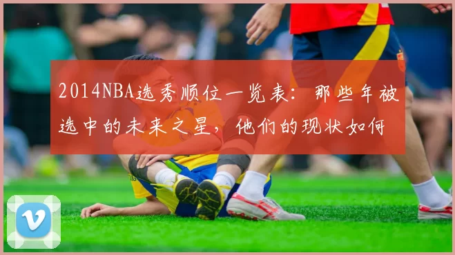 2014NBA选秀顺位一览表：那些年被选中的未来之星，他们的现状如何？