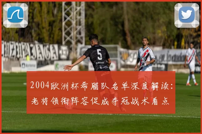 2004欧洲杯希腊队名单深度解读：老将领衔阵容促成夺冠战术看点