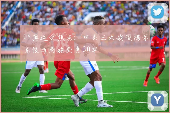 08奥运会焦点：中美三大战役揭示竞技与民族荣光30字