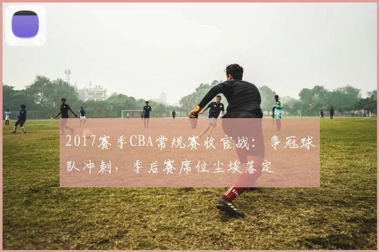 2017赛季CBA常规赛收官战：争冠球队冲刺，季后赛席位尘埃落定