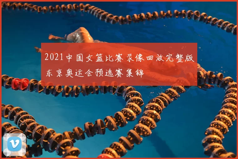 2021中国女篮比赛录像回放完整版东京奥运会预选赛集锦