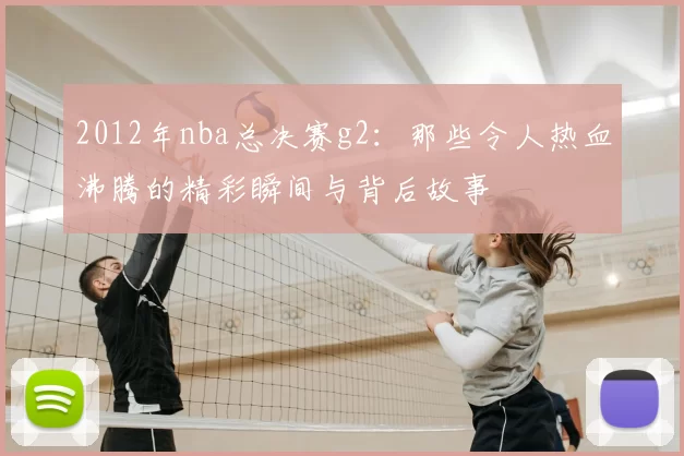 2012年nba总决赛g2：那些令人热血沸腾的精彩瞬间与背后故事