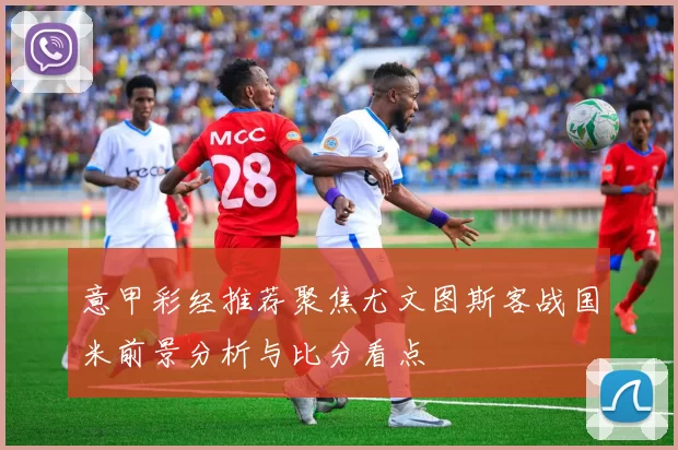 意甲彩经推荐聚焦尤文图斯客战国米前景分析与比分看点