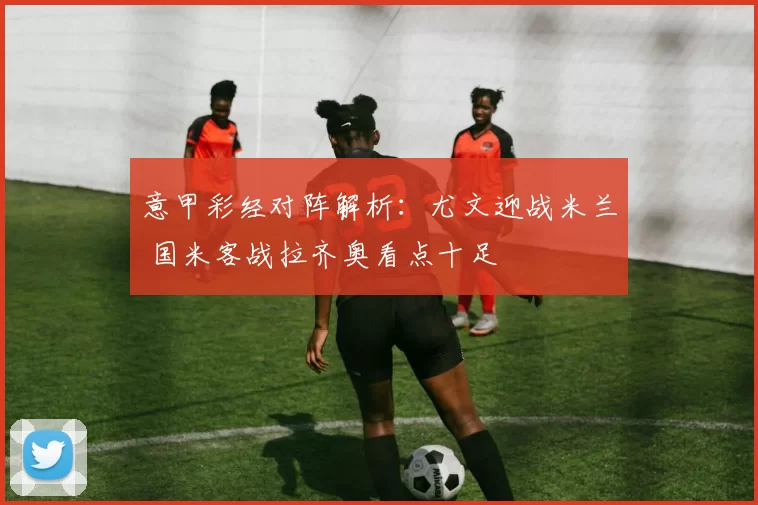 意甲彩经对阵解析：尤文迎战米兰 国米客战拉齐奥看点十足