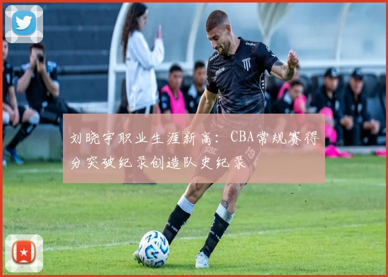 刘晓宇职业生涯新高：CBA常规赛得分突破纪录创造队史纪录