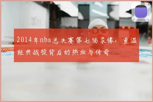2014年nba总决赛第七场录像，重温经典战役背后的热血与传奇