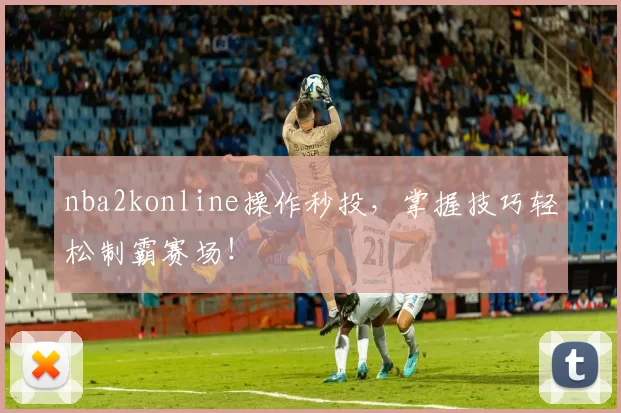 nba2konline操作秒投，掌握技巧轻松制霸赛场！
