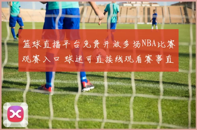 篮球直播平台免费开放多场NBA比赛观赛入口 球迷可直接线观看赛事直播
